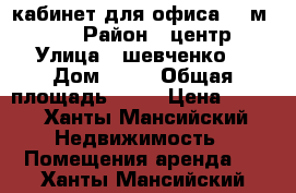 кабинет для офиса 42 м2     › Район ­ центр › Улица ­ шевченко  › Дом ­ 52 › Общая площадь ­ 42 › Цена ­ 600 - Ханты-Мансийский Недвижимость » Помещения аренда   . Ханты-Мансийский